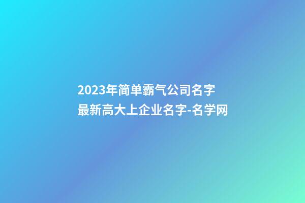 2023年简单霸气公司名字 最新高大上企业名字-名学网-第1张-公司起名-玄机派